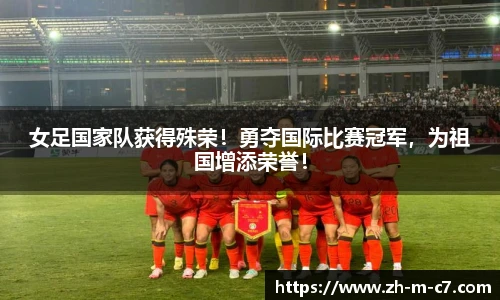 女足国家队获得殊荣!勇夺国际比赛冠军,为祖国增添荣誉!